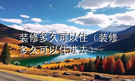 裝修多久可以住（裝修多久可以住進去）