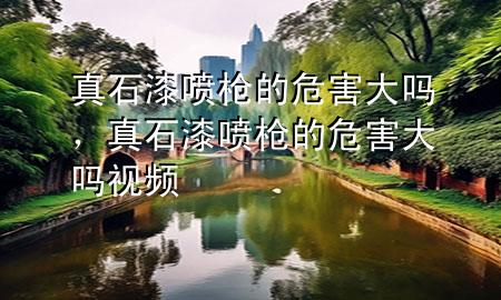 真石漆噴槍的危害大嗎，真石漆噴槍的危害大嗎視頻