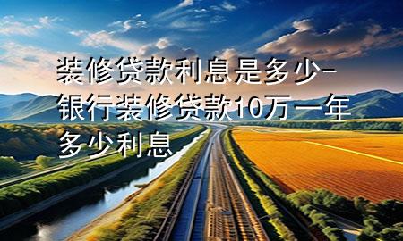 裝修貸款利息是多少-銀行裝修貸款10萬(wàn)一年多少利息