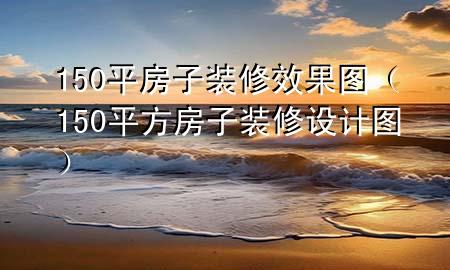 150平房子裝修效果圖（150平方房子裝修設(shè)計圖）