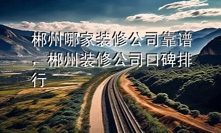 郴州哪家裝修公司靠譜，郴州裝修公司口碑排行