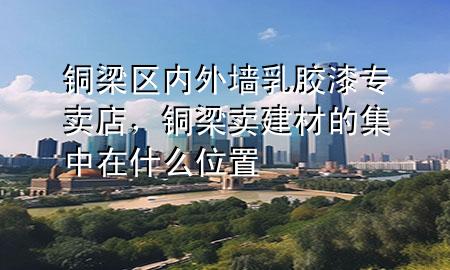 銅梁區(qū)內(nèi)外墻乳膠漆專賣店，銅梁賣建材的集中在什么位置