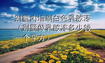 別墅內(nèi)墻刷白色乳膠漆（別墅做乳膠漆多少錢一個平方）