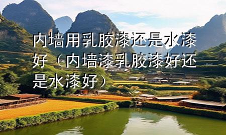 內(nèi)墻用乳膠漆還是水漆好（內(nèi)墻漆乳膠漆好還是水漆好）