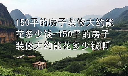 150平的房子裝修大約能花多少錢-150平的房子裝修大約能花多少錢啊