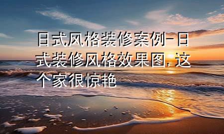 日式風(fēng)格裝修案例-日式裝修風(fēng)格效果圖,這個(gè)家很驚艷