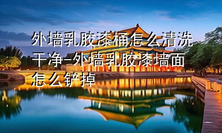 外墻乳膠漆桶怎么清洗干凈-外墻乳膠漆墻面怎么鏟掉