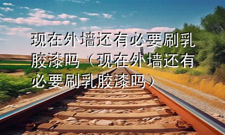 現(xiàn)在外墻還有必要刷乳膠漆嗎（現(xiàn)在外墻還有必要刷乳膠漆嗎）