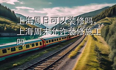 上海周日可以裝修嗎，上海周末允許裝修施工嗎