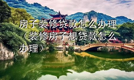 房子裝修貸款怎么辦理（裝修房子想貸款怎么辦理）