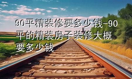 90平精裝修要多少錢-90平的精裝房子裝修大概要多少錢