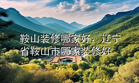 鞍山裝修哪家好，遼寧省鞍山市哪家裝修好