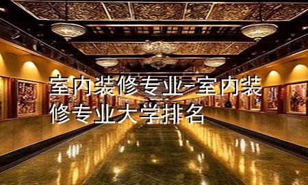 室內(nèi)裝修專(zhuān)業(yè)-室內(nèi)裝修專(zhuān)業(yè)大學(xué)排名