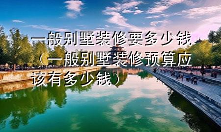 一般別墅裝修要多少錢（一般別墅裝修預算應該有多少錢）