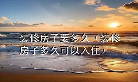 裝修房子要多久（裝修房子多久可以入住）