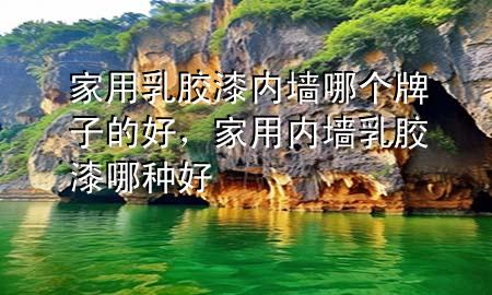 家用乳膠漆內(nèi)墻哪個牌子的好，家用內(nèi)墻乳膠漆哪種好