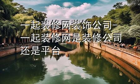 一起裝修網(wǎng)裝飾公司-一起裝修網(wǎng)是裝修公司還是平臺(tái)