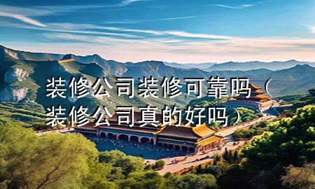裝修公司裝修可靠嗎（裝修公司真的好嗎）