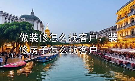 做裝修怎么找客戶，裝修房子怎么找客戶