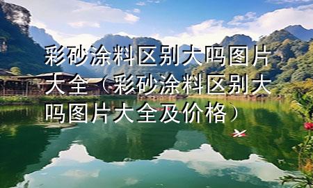 彩砂涂料區(qū)別大嗎圖片大全（彩砂涂料區(qū)別大嗎圖片大全及價格）