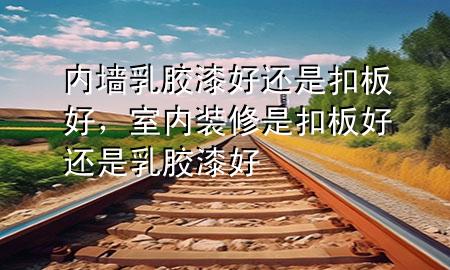 內(nèi)墻乳膠漆好還是扣板好，室內(nèi)裝修是扣板好還是乳膠漆好