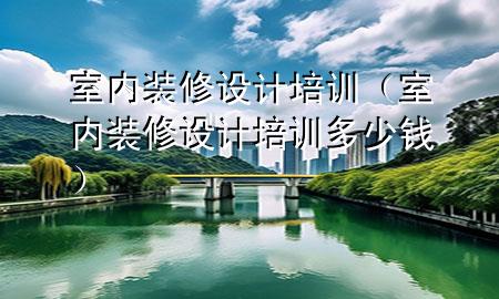 室內(nèi)裝修設(shè)計培訓(xùn)（室內(nèi)裝修設(shè)計培訓(xùn)多少錢）