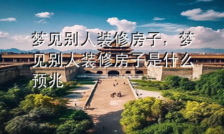 夢(mèng)見別人裝修房子，夢(mèng)見別人裝修房子是什么預(yù)兆