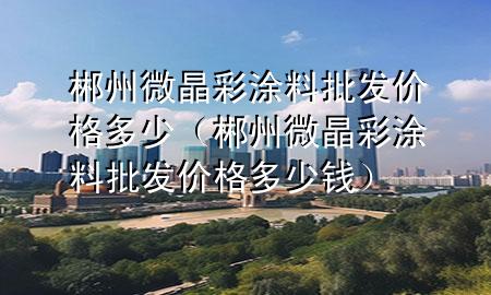 郴州微晶彩涂料批發(fā)價格多少（郴州微晶彩涂料批發(fā)價格多少錢）
