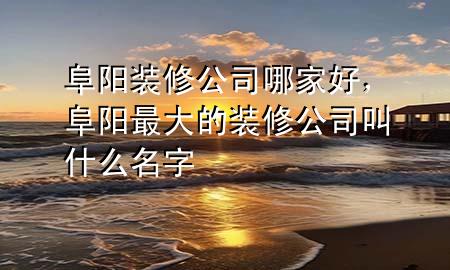 阜陽裝修公司哪家好，阜陽最大的裝修公司叫什么名字