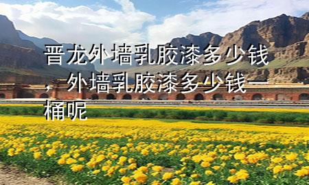 晉龍外墻乳膠漆多少錢，外墻乳膠漆多少錢一桶呢