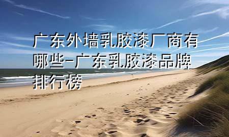 廣東外墻乳膠漆廠商有哪些-廣東乳膠漆品牌排行榜