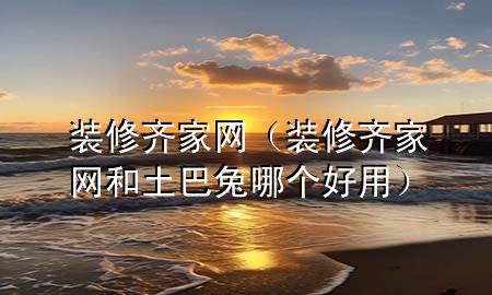裝修齊家網(wǎng)（裝修齊家網(wǎng)和土巴兔哪個(gè)好用）