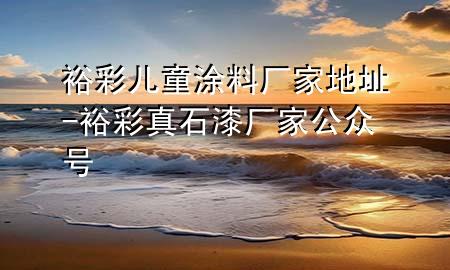 裕彩兒童涂料廠家地址-裕彩真石漆廠家公眾號(hào)