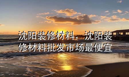沈陽裝修材料，沈陽裝修材料批發(fā)市場最便宜