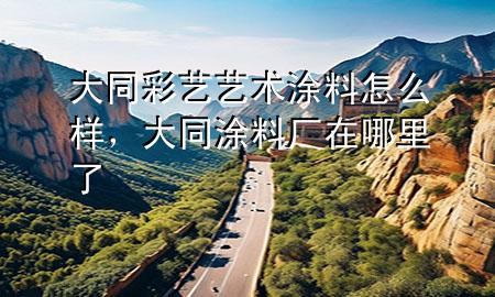 大同彩藝藝術(shù)涂料怎么樣，大同涂料廠在哪里了