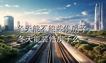冬天能不能裝修房子，冬天能裝修房子么
