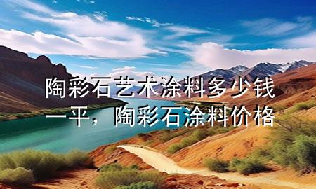 陶彩石藝術(shù)涂料多少錢一平，陶彩石涂料價(jià)格