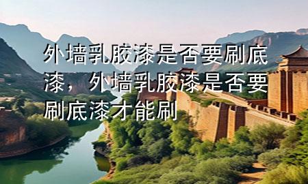 外墻乳膠漆是否要刷底漆，外墻乳膠漆是否要刷底漆才能刷