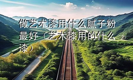 做藝術(shù)漆用什么膩子粉最好（藝術(shù)漆用的什么漆）