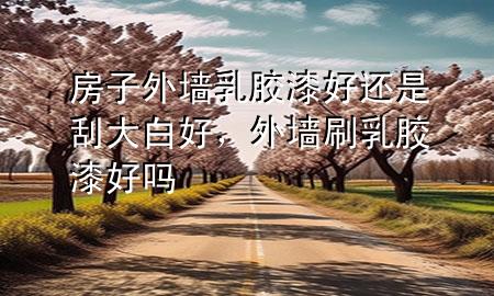 房子外墻乳膠漆好還是刮大白好，外墻刷乳膠漆好嗎