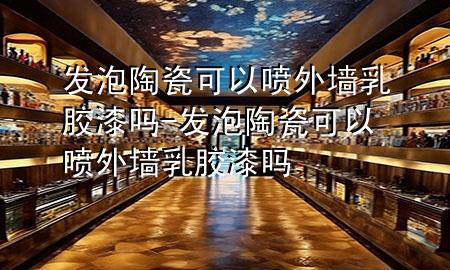 發(fā)泡陶瓷可以噴外墻乳膠漆嗎-發(fā)泡陶瓷可以噴外墻乳膠漆嗎