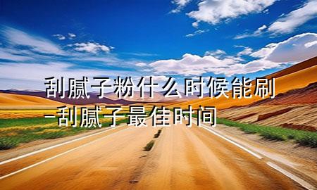 刮膩?zhàn)臃凼裁磿r(shí)候能刷-刮膩?zhàn)幼罴褧r(shí)間