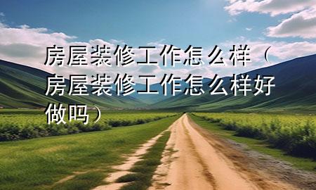 房屋裝修工作怎么樣（房屋裝修工作怎么樣好做嗎）