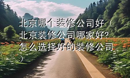 北京哪個(gè)裝修公司好（北京裝修公司哪家好?怎么選擇好的裝修公司）